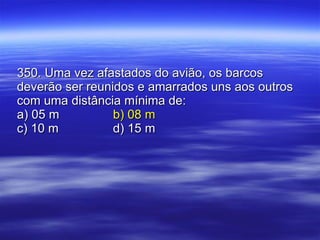 350. Uma vez afastados do avião, os barcos deverão ser reunidos e amarrados uns aos outros com uma distância mínima de: a) 05 m b) 08 m c) 10 m d) 15 m 