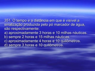 351. O tempo e a distância em que é visível a sinalização produzida pelo pó marcador de água, são respectivamente: a) aproximadamente 3 horas e 10 milhas náuticas. b) sempre 2 horas e 15 milhas náuticas. c) aproximadamente 4 horas e 10 quilômetros.  d) sempre 3 horas e 10 quilômetros. 
