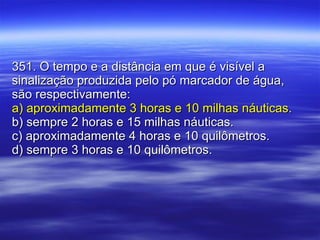 351. O tempo e a distância em que é visível a sinalização produzida pelo pó marcador de água, são respectivamente: a) aproximadamente 3 horas e 10 milhas náuticas. b) sempre 2 horas e 15 milhas náuticas. c) aproximadamente 4 horas e 10 quilômetros.  d) sempre 3 horas e 10 quilômetros. 