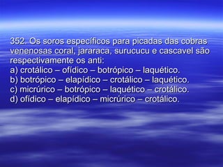 352. Os soros específicos para picadas das cobras venenosas coral, jararaca, surucucu e cascavel são respectivamente os anti: a) crotálico – ofídico – botrópico – laquético. b) botrópico – elapídico – crotálico – laquético. c) micrúrico – botrópico – laquético – crotálico. d) ofídico – elapídico – micrúrico – crotálico. 