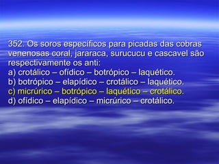352. Os soros específicos para picadas das cobras venenosas coral, jararaca, surucucu e cascavel são respectivamente os anti: a) crotálico – ofídico – botrópico – laquético. b) botrópico – elapídico – crotálico – laquético. c) micrúrico – botrópico – laquético – crotálico. d) ofídico – elapídico – micrúrico – crotálico. 