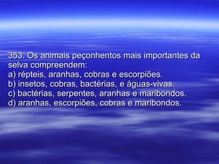 353. Os animais peçonhentos mais importantes da selva compreendem: a) répteis, aranhas, cobras e escorpiões. b) insetos, cobras, bactérias, e águas-vivas. c) bactérias, serpentes, aranhas e maribondos. d) aranhas, escorpiões, cobras e maribondos. 