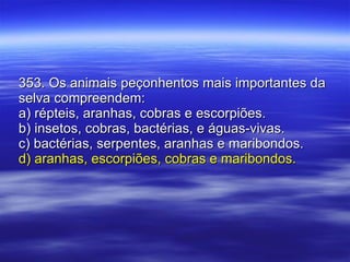 353. Os animais peçonhentos mais importantes da selva compreendem: a) répteis, aranhas, cobras e escorpiões. b) insetos, cobras, bactérias, e águas-vivas. c) bactérias, serpentes, aranhas e maribondos. d) aranhas, escorpiões, cobras e maribondos. 