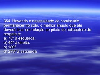 354. Havendo a necessidade do comissário permanecer no solo, o melhor ângulo que ele deverá ficar em relação ao piloto do helicóptero de resgate é: a) 70º à esquerda. b) 45º à direita. c) 180º  d) 270º à esquerda. 