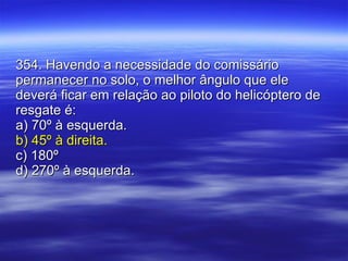 354. Havendo a necessidade do comissário permanecer no solo, o melhor ângulo que ele deverá ficar em relação ao piloto do helicóptero de resgate é: a) 70º à esquerda. b) 45º à direita. c) 180º  d) 270º à esquerda. 