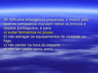 35. Em uma emergência preparada, o motivo pelo qual os comissários mandam retirar os brincos e objetos pontiagudos, é para: a) evitar ferimentos no pouso. b) não estragar os equipamentos de combate ao fogo. c) não perder na hora do impacto. d) não ser usado como arma. 
