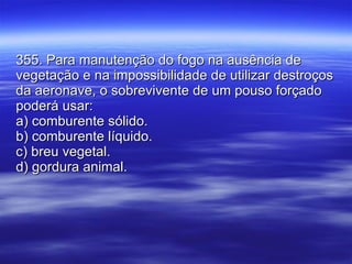 355. Para manutenção do fogo na ausência de vegetação e na impossibilidade de utilizar destroços da aeronave, o sobrevivente de um pouso forçado poderá usar: a) comburente sólido. b) comburente líquido. c) breu vegetal. d) gordura animal. 