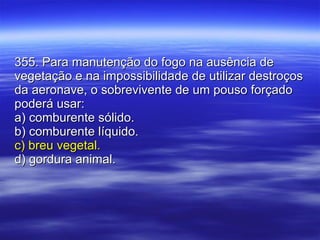 355. Para manutenção do fogo na ausência de vegetação e na impossibilidade de utilizar destroços da aeronave, o sobrevivente de um pouso forçado poderá usar: a) comburente sólido. b) comburente líquido. c) breu vegetal. d) gordura animal. 
