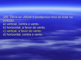 356. Deve-se utilizar o pirotécnico fora do bote na posição: a) vertical, contra o vento. b) horizontal, a favor do vento . c) vertical, a favor do vento.   d) horizontal, contra o vento. 
