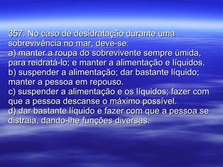 357. No caso de desidratação durante uma sobrevivência no mar, deve-se: a) manter a roupa do sobrevivente sempre úmida, para reidratá-lo; e manter a alimentação e líquidos. b) suspender a alimentação; dar bastante líquido; manter a pessoa em repouso. c) suspender a alimentação e os líquidos; fazer com que a pessoa descanse o máximo possível. d) dar bastante líquido e fazer com que a pessoa se distraia, dando-lhe funções diversas. 