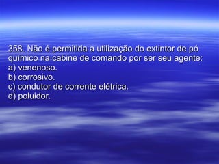 358. Não é permitida a utilização do extintor de pó químico na cabine de comando por ser seu agente: a) venenoso. b) corrosivo. c) condutor de corrente elétrica. d) poluidor. 