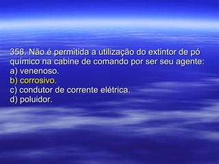 358. Não é permitida a utilização do extintor de pó químico na cabine de comando por ser seu agente: a) venenoso. b) corrosivo. c) condutor de corrente elétrica. d) poluidor. 
