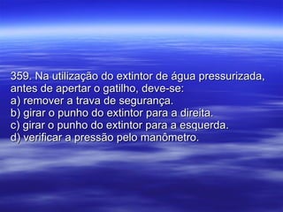 359. Na utilização do extintor de água pressurizada, antes de apertar o gatilho, deve-se: a) remover a trava de segurança. b) girar o punho do extintor para a direita. c) girar o punho do extintor para a esquerda. d) verificar a pressão pelo manômetro. 