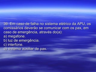 36. Em caso de falha no sistema elétrico da APU, os comissários deverão se comunicar com os pax, em caso de emergência, através do(a): a) megafone. b) luz de emergência. c) interfone. d) sistema auxiliar de pax. 