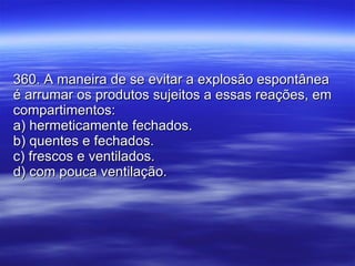 360. A maneira de se evitar a explosão espontânea é arrumar os produtos sujeitos a essas reações, em compartimentos: a) hermeticamente fechados. b) quentes e fechados. c) frescos e ventilados. d) com pouca ventilação. 
