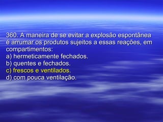 360. A maneira de se evitar a explosão espontânea é arrumar os produtos sujeitos a essas reações, em compartimentos: a) hermeticamente fechados. b) quentes e fechados. c) frescos e ventilados. d) com pouca ventilação. 