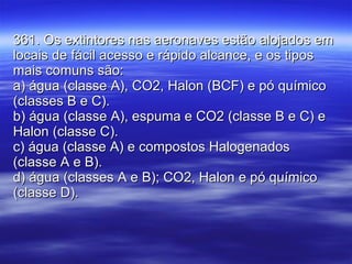 361. Os extintores nas aeronaves estão alojados em locais de fácil acesso e rápido alcance, e os tipos mais comuns são: a) água (classe A), CO2, Halon (BCF) e pó químico (classes B e C). b) água (classe A), espuma e CO2 (classe B e C) e Halon (classe C). c) água (classe A) e compostos Halogenados (classe A e B). d) água (classes A e B); CO2, Halon e pó químico (classe D). 