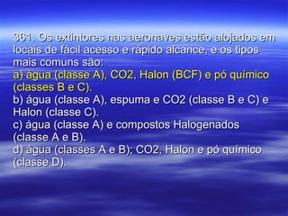 361. Os extintores nas aeronaves estão alojados em locais de fácil acesso e rápido alcance, e os tipos mais comuns são: a) água (classe A), CO2, Halon (BCF) e pó químico (classes B e C). b) água (classe A), espuma e CO2 (classe B e C) e Halon (classe C). c) água (classe A) e compostos Halogenados (classe A e B). d) água (classes A e B); CO2, Halon e pó químico (classe D). 