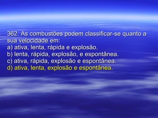 362. As combustões podem classificar-se quanto a sua velocidade em: a) ativa, lenta, rápida e explosão. b) lenta, rápida, explosão, e espontânea. c) ativa, rápida, explosão e espontânea. d) ativa, lenta, explosão e espontânea. 