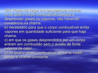 363. Ponto de fulgor é a temperatura mínima: a) na qual o corpo combustível começa a desprender gases ou vapores, não havendo constância na chama. b) necessário para que o corpo combustível emita vapores em quantidade suficiente para que haja chama. c) em que os gases desprendidos por um corpo entram em combustão sem o auxilio de fonte externa de calor. d) na qual o corpo combustível se torna volátil sendo a chama constante. 