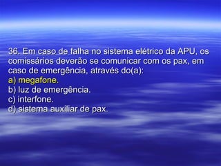 36. Em caso de falha no sistema elétrico da APU, os comissários deverão se comunicar com os pax, em caso de emergência, através do(a): a) megafone. b) luz de emergência. c) interfone. d) sistema auxiliar de pax. 