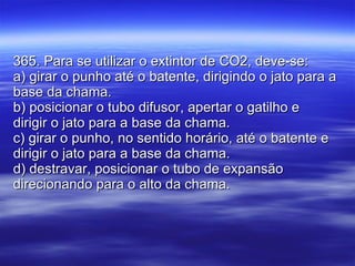 365. Para se utilizar o extintor de CO2, deve-se: a) girar o punho até o batente, dirigindo o jato para a base da chama. b) posicionar o tubo difusor, apertar o gatilho e dirigir o jato para a base da chama. c) girar o punho, no sentido horário, até o batente e dirigir o jato para a base da chama. d) destravar, posicionar o tubo de expansão direcionando para o alto da chama. 