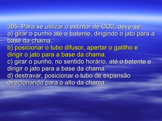 365. Para se utilizar o extintor de CO2, deve-se: a) girar o punho até o batente, dirigindo o jato para a base da chama. b) posicionar o tubo difusor, apertar o gatilho e dirigir o jato para a base da chama. c) girar o punho, no sentido horário, até o batente e dirigir o jato para a base da chama. d) destravar, posicionar o tubo de expansão direcionando para o alto da chama. 