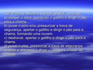 367. Para se utilizar o extintor de BCF, deve-se: a) romper o lacre apertando o gatilho e dirigir o jato para a chama. b) puxar o pino e/ou pressurizar a trava de segurança, apertar o gatilho e dirigir o jato para a chama, formando uma nuvem. c) destravar, apertar o gatilho e dirigir o jato para a chama. d) puxar o pino, pressionar a trava de segurança, acionar a alavanca e dirigir o jato para a base da chama. 