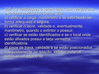 368. As verificações a serem feitas com relação aos extintores portáteis de bordo, são: a) verificar a carga, manômetro e se está fixado de forma adequada e segura. b) verificar o lacre, validade e, eventualmente, manômetro, quando o extintor o possuir. c) verificar se estão identificados e se o local onde estão afixados possui a tarja vermelha identificatória. d) pinos de trava, validade e se estão posicionados adequadamente na relação: extintor/material combustível adjacente. 