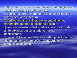 368. As verificações a serem feitas com relação aos extintores portáteis de bordo, são: a) verificar a carga, manômetro e se está fixado de forma adequada e segura. b) verificar o lacre, validade e, eventualmente, manômetro, quando o extintor o possuir. c) verificar se estão identificados e se o local onde estão afixados possui a tarja vermelha identificatória. d) pinos de trava, validade e se estão posicionados adequadamente na relação: extintor/material combustível adjacente. 