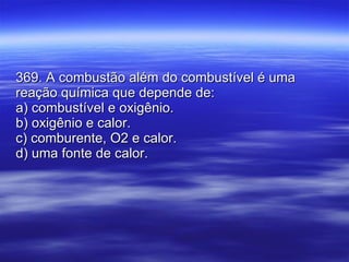369. A combustão além do combustível é uma reação química que depende de: a) combustível e oxigênio. b) oxigênio e calor. c) comburente, O2 e calor. d) uma fonte de calor.  