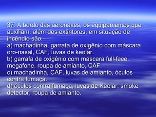 37. A bordo das aeronaves, os equipamentos que auxiliam, além dos extintores, em situação de incêndio são: a) machadinha, garrafa de oxigênio com máscara oro-nasal, CAF, luvas de keolar. b) garrafa de oxigênio com máscara full-face, megafone, roupa de amianto, CAF. c) machadinha, CAF, luvas de amianto, óculos contra fumaça. d) óculos contra fumaça, luvas de Keolar, smoke detector, roupa de amianto. 