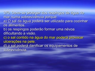 370. Deve-se proteger dos respingos de água do mar numa sobrevivência porque: a) O sal da água poderá ser utilizado para cozinhar os alimentos. b) os respingos poderão formar uma névoa dificultando a visão. c) o sal contido na água do mar poderá provocar ulcerações na pele. d) o sal poderá danificar os equipamentos de sobrevivência. 