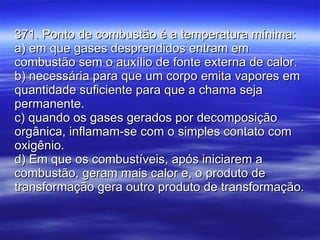 371. Ponto de combustão é a temperatura mínima: a) em que gases desprendidos entram em combustão sem o auxílio de fonte externa de calor. b) necessária para que um corpo emita vapores em quantidade suficiente para que a chama seja permanente. c) quando os gases gerados por decomposição orgânica, inflamam-se com o simples contato com oxigênio. d) Em que os combustíveis, após iniciarem a combustão, geram mais calor e, o produto de transformação gera outro produto de transformação. 