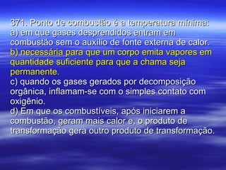 371. Ponto de combustão é a temperatura mínima: a) em que gases desprendidos entram em combustão sem o auxílio de fonte externa de calor. b) necessária para que um corpo emita vapores em quantidade suficiente para que a chama seja permanente. c) quando os gases gerados por decomposição orgânica, inflamam-se com o simples contato com oxigênio. d) Em que os combustíveis, após iniciarem a combustão, geram mais calor e, o produto de transformação gera outro produto de transformação. 