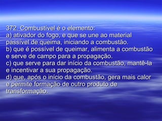 372. Combustível é o elemento: a) ativador do fogo, e que se une ao material passível de queima, iniciando a combustão. b) que é possível de queimar, alimenta a combustão e serve de campo para a propagação. c) que serve para dar início da combustão, mantê-la e incentivar a sua propagação. d) que, após o início da combustão, gera mais calor e permite formação de outro produto de transformação. 