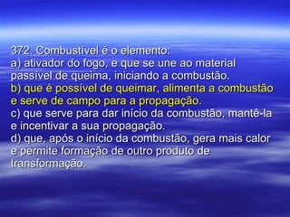 372. Combustível é o elemento: a) ativador do fogo, e que se une ao material passível de queima, iniciando a combustão. b) que é possível de queimar, alimenta a combustão e serve de campo para a propagação. c) que serve para dar início da combustão, mantê-la e incentivar a sua propagação. d) que, após o início da combustão, gera mais calor e permite formação de outro produto de transformação. 