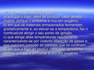 373. Combustão ativa é aquela: a) em que o fogo, além de produzir calor, produz chama, porque o ambiente é rico em oxigênio. b) em que os materiais armazenados fermentam gradativamente e, ao elevar-se a temperatura, faz o combustível atingir o seu ponto de ignição. c) que atinge altas temperaturas rapidamente, caracterizando-se por violenta dilatação de gases e, que exercem pressão às paredes que os confinam. d) em que o fogo só produz calor, não apresenta chama, porque o ambiente é rico em oxigênio. 