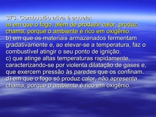 373. Combustão ativa é aquela: a) em que o fogo, além de produzir calor, produz chama, porque o ambiente é rico em oxigênio. b) em que os materiais armazenados fermentam gradativamente e, ao elevar-se a temperatura, faz o combustível atingir o seu ponto de ignição. c) que atinge altas temperaturas rapidamente, caracterizando-se por violenta dilatação de gases e, que exercem pressão às paredes que os confinam. d) em que o fogo só produz calor, não apresenta chama, porque o ambiente é rico em oxigênio. 