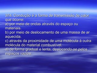 374. Condução é a forma de transmissão de calor que ocorre: a) por meio de ondas através do espaço ou materiais. b) por meio de deslocamento de uma massa de ar aquecida. c) através da proximidade de uma molécula à outra molécula do material combustível. d) de forma gradual e lenta, deslocando-se pelos espaços vazios. 