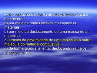 374. Condução é a forma de transmissão de calor que ocorre: a) por meio de ondas através do espaço ou materiais. b) por meio de deslocamento de uma massa de ar aquecida. c) através da proximidade de uma molécula à outra molécula do material combustível. d) de forma gradual e lenta, deslocando-se pelos espaços vazios. 