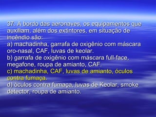 37. A bordo das aeronaves, os equipamentos que auxiliam, além dos extintores, em situação de incêndio são: a) machadinha, garrafa de oxigênio com máscara oro-nasal, CAF, luvas de keolar. b) garrafa de oxigênio com máscara full-face, megafone, roupa de amianto, CAF. c) machadinha, CAF, luvas de amianto, óculos contra fumaça. d) óculos contra fumaça, luvas de Keolar, smoke detector, roupa de amianto. 