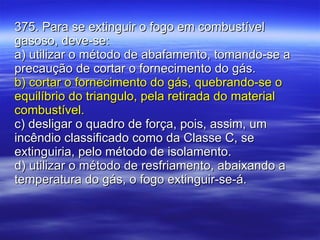 375. Para se extinguir o fogo em combustível gasoso, deve-se: a) utilizar o método de abafamento, tomando-se a precaução de cortar o fornecimento do gás. b) cortar o fornecimento do gás, quebrando-se o equilíbrio do triangulo, pela retirada do material combustível. c) desligar o quadro de força, pois, assim, um incêndio classificado como da Classe C, se extinguiria, pelo método de isolamento. d) utilizar o método de resfriamento, abaixando a temperatura do gás, o fogo extinguir-se-á. 