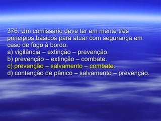 376. Um comissário deve ter em mente três princípios básicos para atuar com segurança em caso de fogo à bordo: a) vigilância – extinção – prevenção. b) prevenção – extinção – combate. c) prevenção – salvamento – combate. d) contenção de pânico – salvamento – prevenção. 