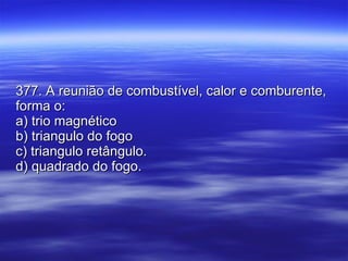 377. A reunião de combustível, calor e comburente, forma o: a) trio magnético b) triangulo do fogo c) triangulo retângulo. d) quadrado do fogo. 