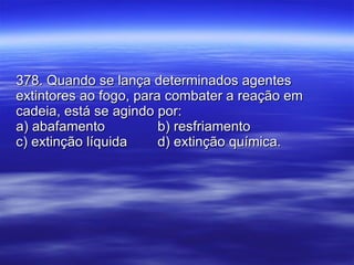 378. Quando se lança determinados agentes extintores ao fogo, para combater a reação em cadeia, está se agindo por: a) abafamento b) resfriamento c) extinção líquida d) extinção química. 