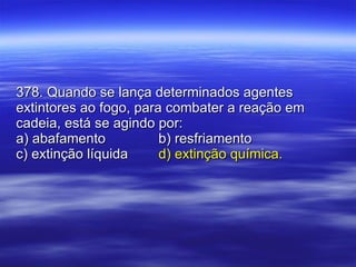 378. Quando se lança determinados agentes extintores ao fogo, para combater a reação em cadeia, está se agindo por: a) abafamento b) resfriamento c) extinção líquida d) extinção química. 