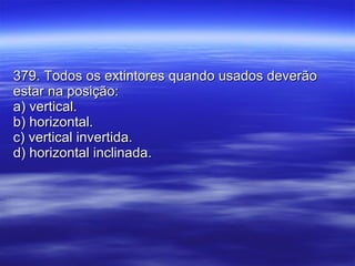 379. Todos os extintores quando usados deverão estar na posição: a) vertical. b) horizontal. c) vertical invertida. d) horizontal inclinada. 
