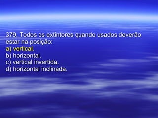379. Todos os extintores quando usados deverão estar na posição: a) vertical. b) horizontal. c) vertical invertida. d) horizontal inclinada. 