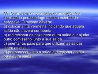 38. Durante uma evacuação de emergência o comissário percebe fogo do lado externo da aeronave. O mesmo deverá: a) colocar a fita vermelha indicando que aquela saída não deverá ser aberta. b) redirecionar os paxs para outra saída e ir ajudar outro comissário junto à sua saída. c) orientar os paxs para que utilizem as saídas sobre as asas. d) permanecer junto a saída e direcionar os pax para outra saída. 